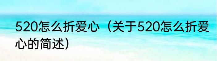 520怎么折爱心（关于520怎么折爱心的简述）