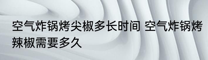 空气炸锅烤尖椒多长时间 空气炸锅烤辣椒需要多久