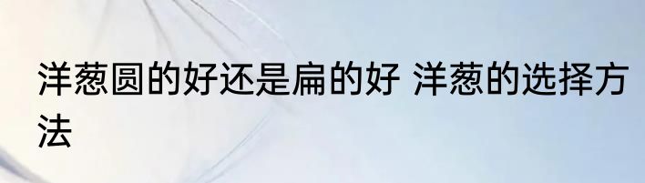 洋葱圆的好还是扁的好 洋葱的选择方法