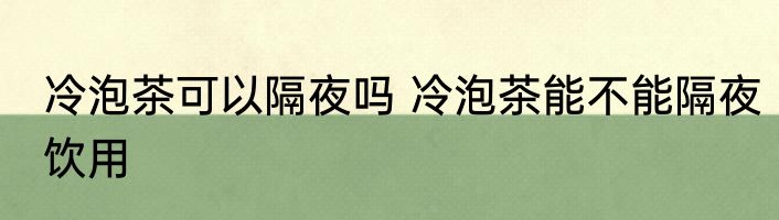冷泡茶可以隔夜吗 冷泡茶能不能隔夜饮用