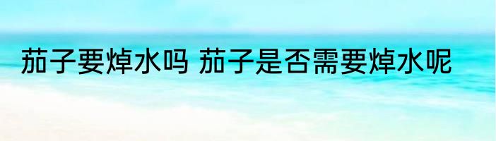 茄子要焯水吗 茄子是否需要焯水呢
