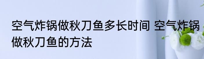 空气炸锅做秋刀鱼多长时间 空气炸锅做秋刀鱼的方法