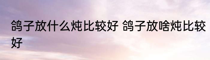 鸽子放什么炖比较好 鸽子放啥炖比较好