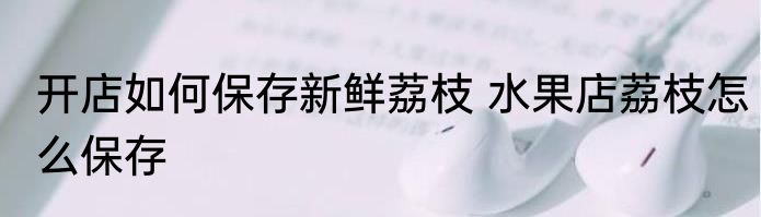 开店如何保存新鲜荔枝 水果店荔枝怎么保存