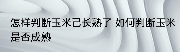 怎样判断玉米己长熟了 如何判断玉米是否成熟