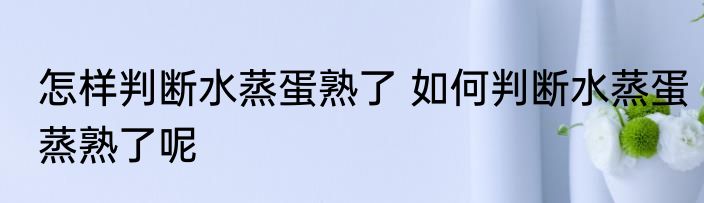 怎样判断水蒸蛋熟了 如何判断水蒸蛋蒸熟了呢