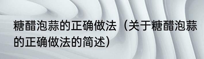 糖醋泡蒜的正确做法（关于糖醋泡蒜的正确做法的简述）