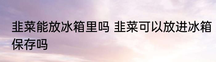 韭菜能放冰箱里吗 韭菜可以放进冰箱保存吗