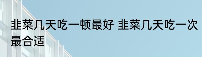 韭菜几天吃一顿最好 韭菜几天吃一次最合适