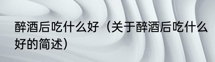 醉酒后吃什么好（关于醉酒后吃什么好的简述）