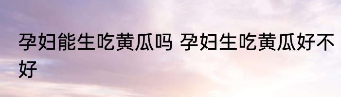 孕妇能生吃黄瓜吗 孕妇生吃黄瓜好不好
