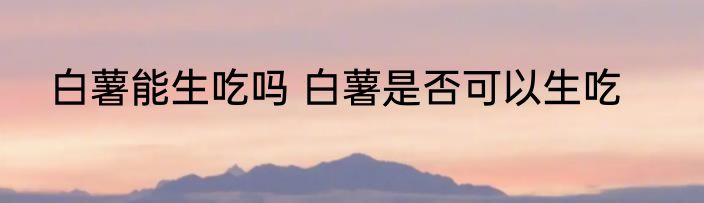 白薯能生吃吗 白薯是否可以生吃