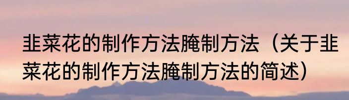 韭菜花的制作方法腌制方法（关于韭菜花的制作方法腌制方法的简述）
