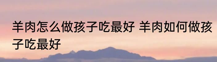 羊肉怎么做孩子吃最好 羊肉如何做孩子吃最好