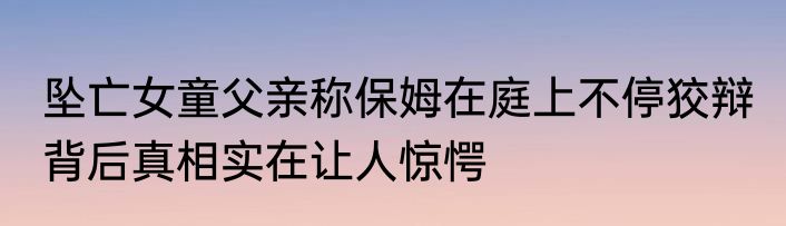 坠亡女童父亲称保姆在庭上不停狡辩 背后真相实在让人惊愕