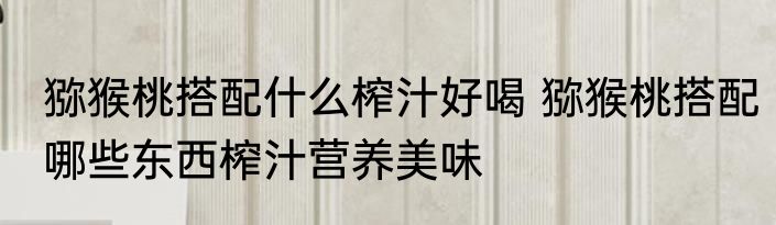 猕猴桃搭配什么榨汁好喝 猕猴桃搭配哪些东西榨汁营养美味