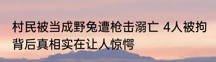 村民被当成野兔遭枪击溺亡 4人被拘 背后真相实在让人惊愕