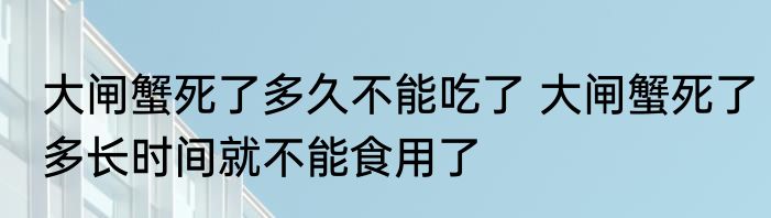 大闸蟹死了多久不能吃了 大闸蟹死了多长时间就不能食用了