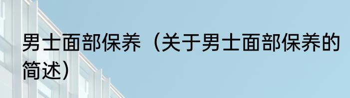 男士面部保养（关于男士面部保养的简述）