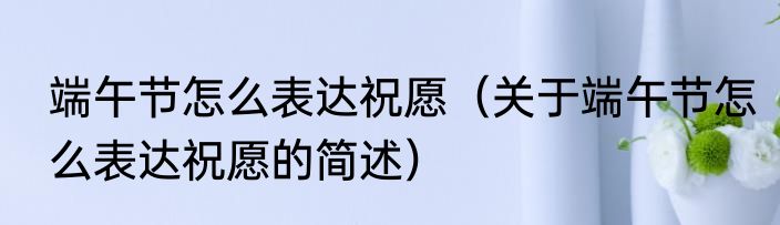 端午节怎么表达祝愿（关于端午节怎么表达祝愿的简述）