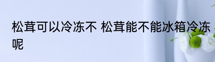 松茸可以冷冻不 松茸能不能冰箱冷冻呢