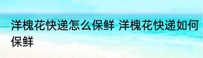 洋槐花快递怎么保鲜 洋槐花快递如何保鲜