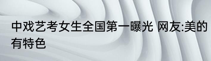 中戏艺考女生全国第一曝光 网友:美的有特色
