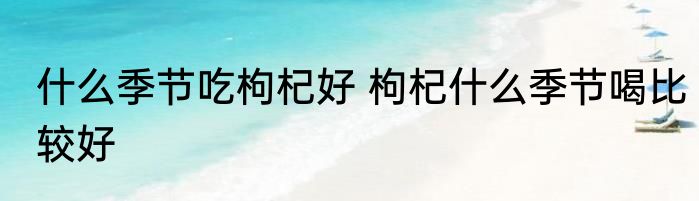 什么季节吃枸杞好 枸杞什么季节喝比较好