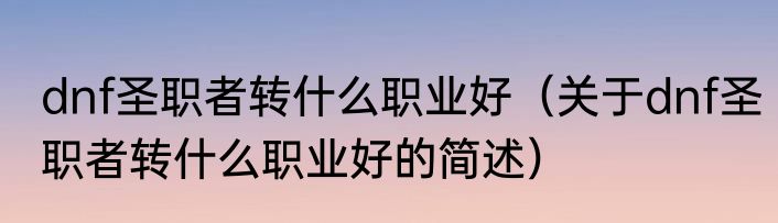 dnf圣职者转什么职业好（关于dnf圣职者转什么职业好的简述）