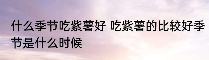 什么季节吃紫薯好 吃紫薯的比较好季节是什么时候