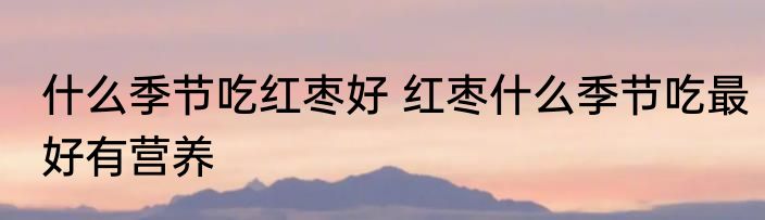 什么季节吃红枣好 红枣什么季节吃最好有营养