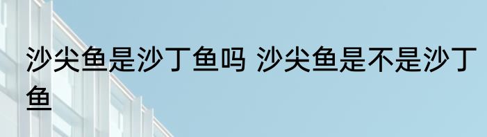 沙尖鱼是沙丁鱼吗 沙尖鱼是不是沙丁鱼