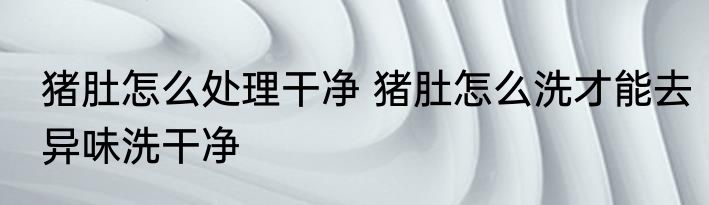 猪肚怎么处理干净 猪肚怎么洗才能去异味洗干净