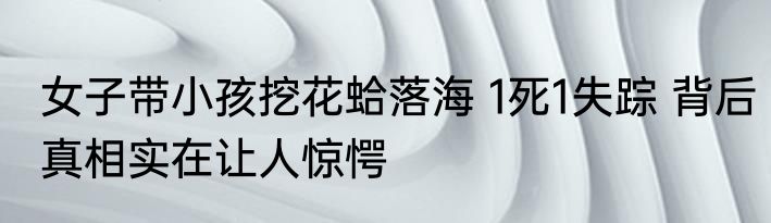 女子带小孩挖花蛤落海 1死1失踪 背后真相实在让人惊愕