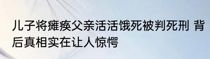 儿子将瘫痪父亲活活饿死被判死刑 背后真相实在让人惊愕