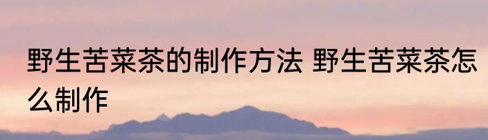野生苦菜茶的制作方法 野生苦菜茶怎么制作