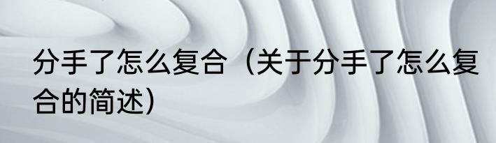 分手了怎么复合（关于分手了怎么复合的简述）