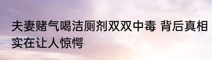 夫妻赌气喝洁厕剂双双中毒 背后真相实在让人惊愕