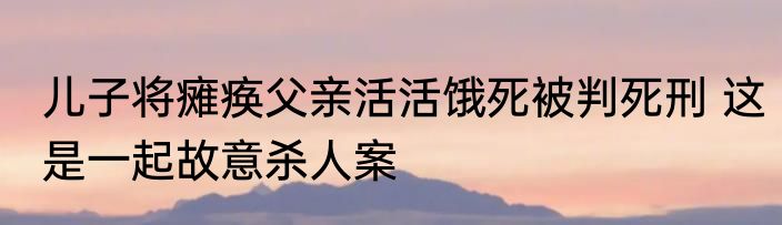 儿子将瘫痪父亲活活饿死被判死刑 这是一起故意杀人案