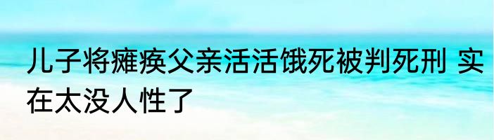 儿子将瘫痪父亲活活饿死被判死刑 实在太没人性了
