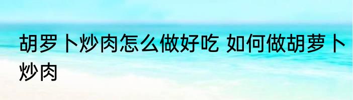 胡罗卜炒肉怎么做好吃 如何做胡萝卜炒肉