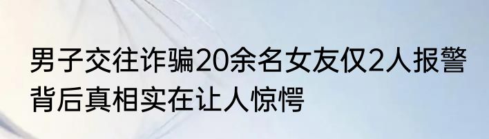 男子交往诈骗20余名女友仅2人报警 背后真相实在让人惊愕
