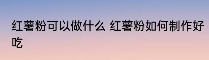 红薯粉可以做什么 红薯粉如何制作好吃
