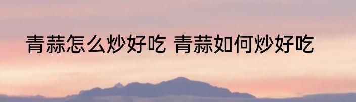 青蒜怎么炒好吃 青蒜如何炒好吃