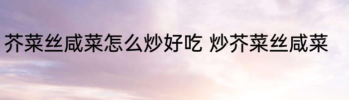 芥菜丝咸菜怎么炒好吃 炒芥菜丝咸菜