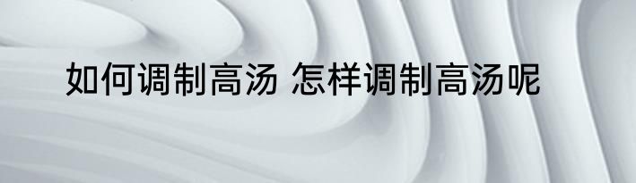如何调制高汤 怎样调制高汤呢