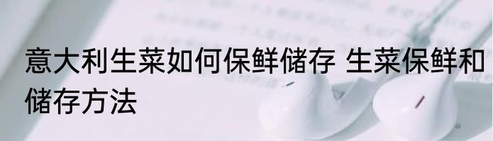 意大利生菜如何保鲜储存 生菜保鲜和储存方法
