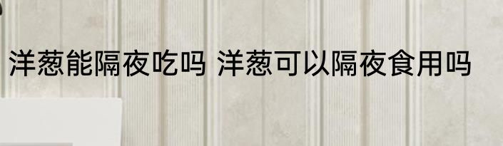 洋葱能隔夜吃吗 洋葱可以隔夜食用吗
