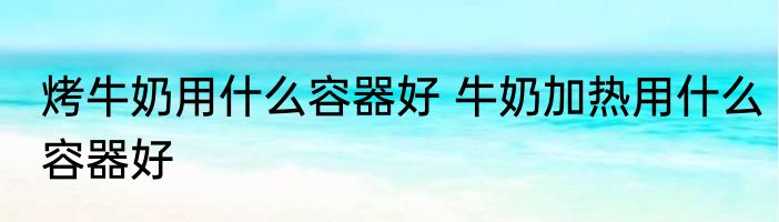 烤牛奶用什么容器好 牛奶加热用什么容器好