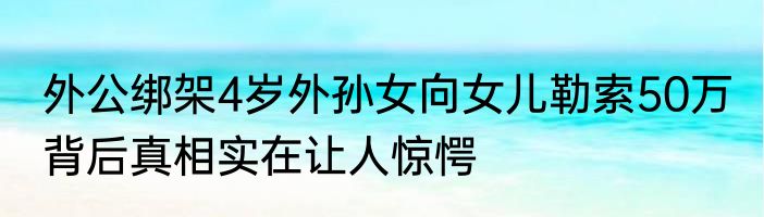 外公绑架4岁外孙女向女儿勒索50万 背后真相实在让人惊愕
